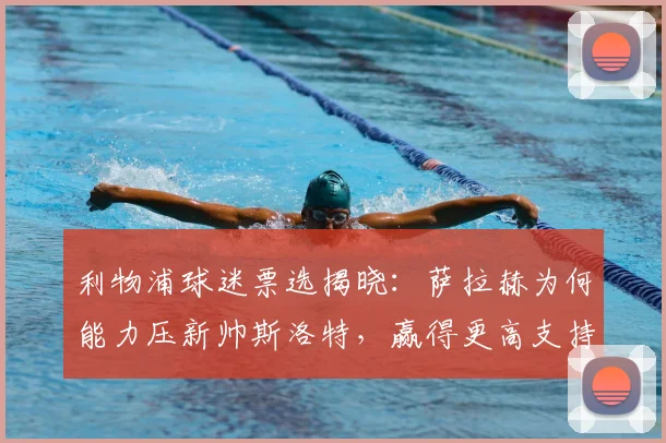 利物浦球迷票选揭晓:萨拉赫为何能力压新帅斯洛特,赢得更高支持度?