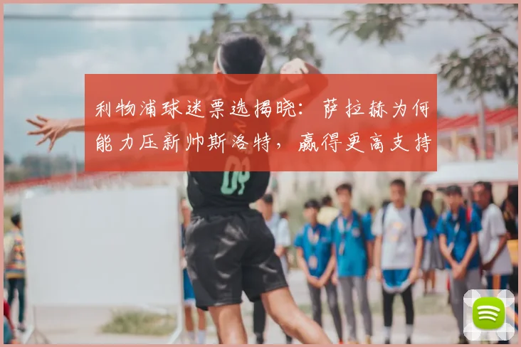 利物浦球迷票选揭晓：萨拉赫为何能力压新帅斯洛特，赢得更高支持度？