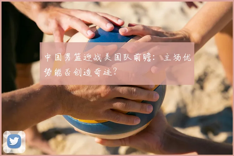 中国男篮迎战美国队前瞻:主场优势能否创造奇迹?