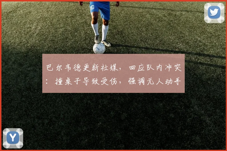 巴尔韦德更新社媒，回应队内冲突：撞桌子导致受伤，强调无人动手