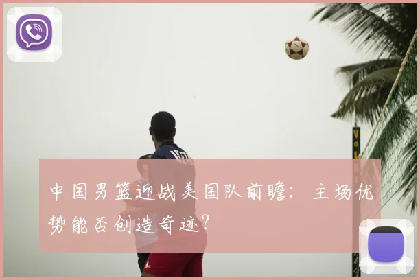 中国男篮迎战美国队前瞻：主场优势能否创造奇迹？