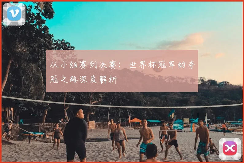 从小组赛到决赛：世界杯冠军的夺冠之路深度解析