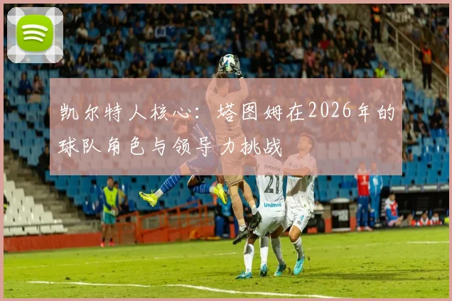 凯尔特人核心：塔图姆在2026年的球队角色与领导力挑战