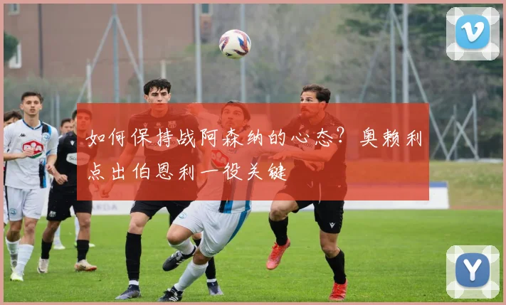 如何保持战阿森纳的心态？奥赖利点出伯恩利一役关键